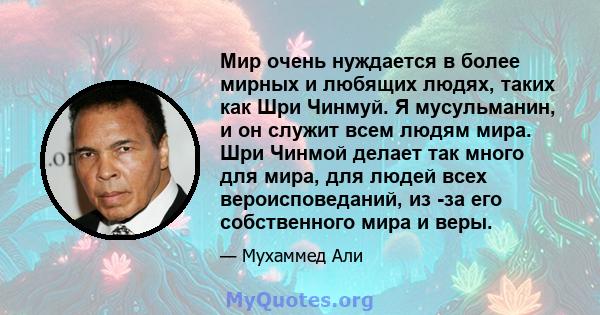 Мир очень нуждается в более мирных и любящих людях, таких как Шри Чинмуй. Я мусульманин, и он служит всем людям мира. Шри Чинмой делает так много для мира, для людей всех вероисповеданий, из -за его собственного мира и