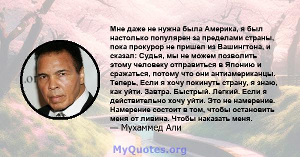 Мне даже не нужна была Америка, я был настолько популярен за пределами страны, пока прокурор не пришел из Вашингтона, и сказал: Судья, мы не можем позволить этому человеку отправиться в Японию и сражаться, потому что