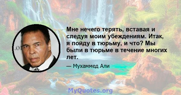 Мне нечего терять, вставая и следуя моим убеждениям. Итак, я пойду в тюрьму, и что? Мы были в тюрьме в течение многих лет.