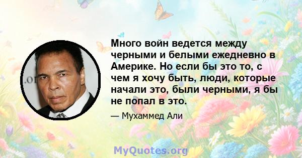 Много войн ведется между черными и белыми ежедневно в Америке. Но если бы это то, с чем я хочу быть, люди, которые начали это, были черными, я бы не попал в это.