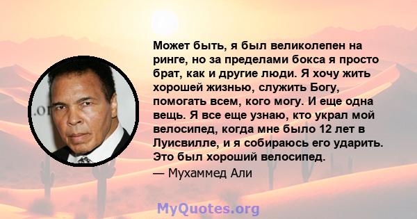 Может быть, я был великолепен на ринге, но за пределами бокса я просто брат, как и другие люди. Я хочу жить хорошей жизнью, служить Богу, помогать всем, кого могу. И еще одна вещь. Я все еще узнаю, кто украл мой