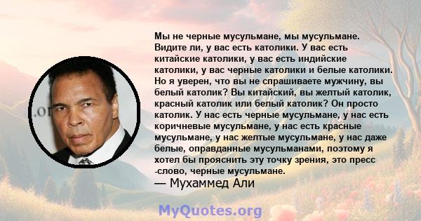 Мы не черные мусульмане, мы мусульмане. Видите ли, у вас есть католики. У вас есть китайские католики, у вас есть индийские католики, у вас черные католики и белые католики. Но я уверен, что вы не спрашиваете мужчину,