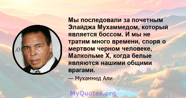 Мы последовали за почетным Элайджа Мухаммедом, который является боссом. И мы не тратим много времени, споря о мертвом черном человеке, Малкольме X, когда белые являются нашими общими врагами.