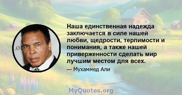 Наша единственная надежда заключается в силе нашей любви, щедрости, терпимости и понимания, а также нашей приверженности сделать мир лучшим местом для всех.