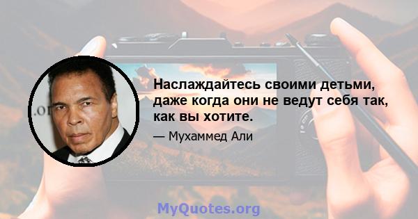 Наслаждайтесь своими детьми, даже когда они не ведут себя так, как вы хотите.