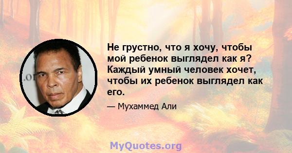 Не грустно, что я хочу, чтобы мой ребенок выглядел как я? Каждый умный человек хочет, чтобы их ребенок выглядел как его.