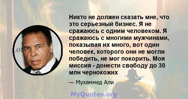 Никто не должен сказать мне, что это серьезный бизнес. Я не сражаюсь с одним человеком. Я сражаюсь с многими мужчинами, показывая их много, вот один человек, которого они не могли победить, не мог покорить. Моя миссия - 