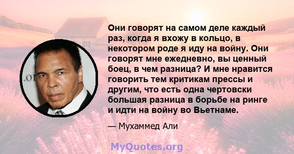 Они говорят на самом деле каждый раз, когда я вхожу в кольцо, в некотором роде я иду на войну. Они говорят мне ежедневно, вы ценный боец, в чем разница? И мне нравится говорить тем критикам прессы и другим, что есть