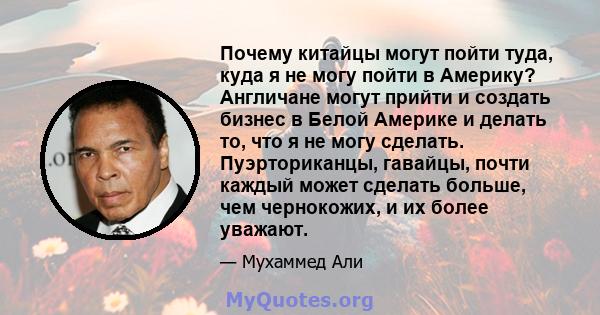 Почему китайцы могут пойти туда, куда я не могу пойти в Америку? Англичане могут прийти и создать бизнес в Белой Америке и делать то, что я не могу сделать. Пуэрториканцы, гавайцы, почти каждый может сделать больше, чем 