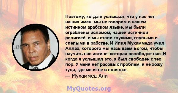 Поэтому, когда я услышал, что у нас нет наших имен, мы не говорим о нашем истинном арабском языке, мы были ограблены исламом, нашей истинной религией, и мы стали глухими, глупыми и слепыми в рабстве. И Илия Мухаммеда