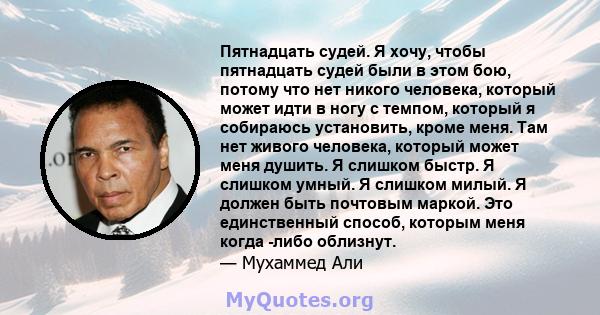 Пятнадцать судей. Я хочу, чтобы пятнадцать судей были в этом бою, потому что нет никого человека, который может идти в ногу с темпом, который я собираюсь установить, кроме меня. Там нет живого человека, который может