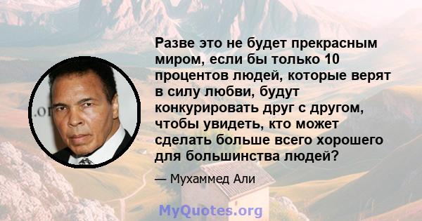 Разве это не будет прекрасным миром, если бы только 10 процентов людей, которые верят в силу любви, будут конкурировать друг с другом, чтобы увидеть, кто может сделать больше всего хорошего для большинства людей?