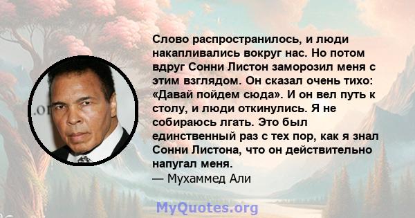 Слово распространилось, и люди накапливались вокруг нас. Но потом вдруг Сонни Листон заморозил меня с этим взглядом. Он сказал очень тихо: «Давай пойдем сюда». И он вел путь к столу, и люди откинулись. Я не собираюсь