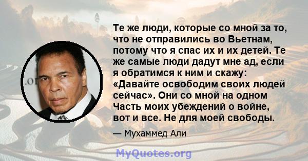 Те же люди, которые со мной за то, что не отправились во Вьетнам, потому что я спас их и их детей. Те же самые люди дадут мне ад, если я обратимся к ним и скажу: «Давайте освободим своих людей сейчас». Они со мной на