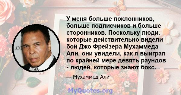 У меня больше поклонников, больше подписчиков и больше сторонников. Поскольку люди, которые действительно видели бой Джо Фрейзера Мухаммеда Али, они увидели, как я выиграл по крайней мере девять раундов - людей, которые 