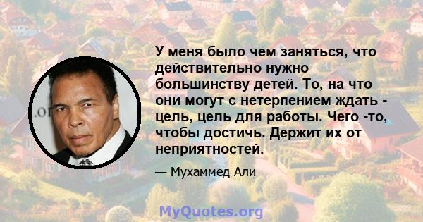 У меня было чем заняться, что действительно нужно большинству детей. То, на что они могут с нетерпением ждать - цель, цель для работы. Чего -то, чтобы достичь. Держит их от неприятностей.