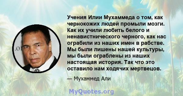 Учения Илии Мухаммеда о том, как чернокожих людей промыли мозги. Как их учили любить белого и ненавистнического черного, как нас ограбили из наших имен в рабстве. Мы были лишены нашей культуры, мы были ограблены из