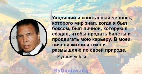 Уходящий и спонтанный человек, которого мир знал, когда я был боксом, был личной, которую я создал, чтобы продать билеты и продвигать мою карьеру. В моей личной жизни я тихо и размышляю по своей природе.