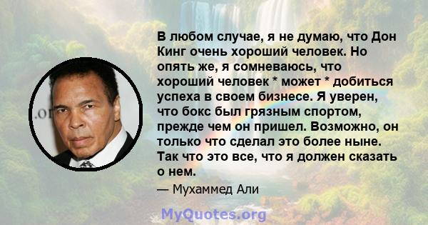 В любом случае, я не думаю, что Дон Кинг очень хороший человек. Но опять же, я сомневаюсь, что хороший человек * может * добиться успеха в своем бизнесе. Я уверен, что бокс был грязным спортом, прежде чем он пришел.