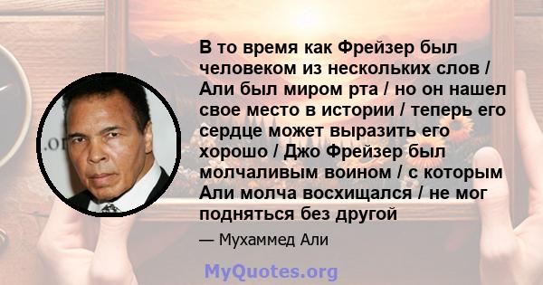 В то время как Фрейзер был человеком из нескольких слов / Али был миром рта / но он нашел свое место в истории / теперь его сердце может выразить его хорошо / Джо Фрейзер был молчаливым воином / с которым Али молча