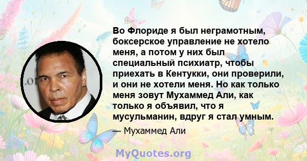 Во Флориде я был неграмотным, боксерское управление не хотело меня, а потом у них был специальный психиатр, чтобы приехать в Кентукки, они проверили, и они не хотели меня. Но как только меня зовут Мухаммед Али, как