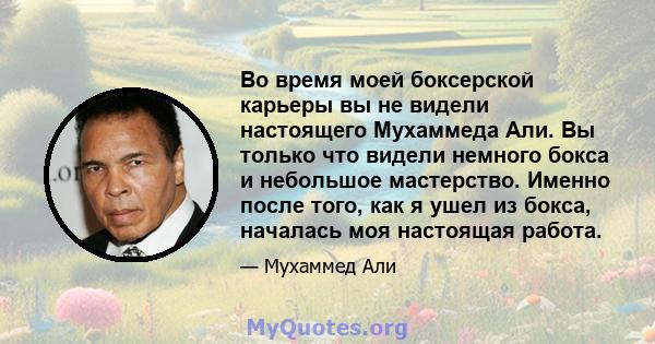 Во время моей боксерской карьеры вы не видели настоящего Мухаммеда Али. Вы только что видели немного бокса и небольшое мастерство. Именно после того, как я ушел из бокса, началась моя настоящая работа.