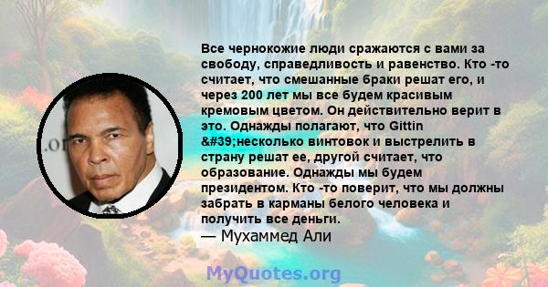 Все чернокожие люди сражаются с вами за свободу, справедливость и равенство. Кто -то считает, что смешанные браки решат его, и через 200 лет мы все будем красивым кремовым цветом. Он действительно верит в это. Однажды