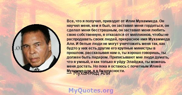 Все, что я получил, приходит от Илии Мухаммеда. Он научил меня, кем я был, он заставил меня гордиться, он сделал меня бесстрашным, он заставил меня любить свою собственную, я отказался от миллионов, чтобы не