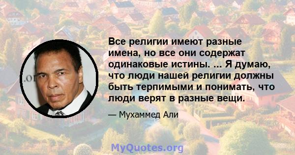 Все религии имеют разные имена, но все они содержат одинаковые истины. ... Я думаю, что люди нашей религии должны быть терпимыми и понимать, что люди верят в разные вещи.