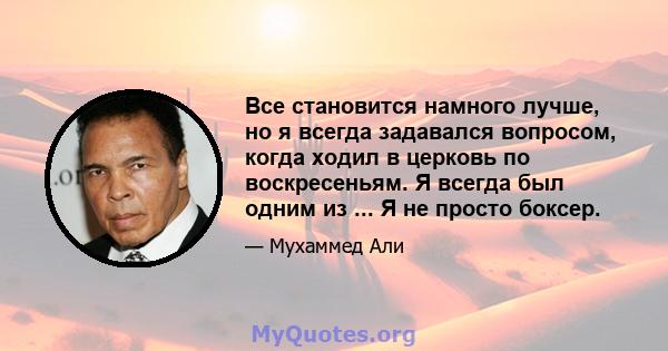 Все становится намного лучше, но я всегда задавался вопросом, когда ходил в церковь по воскресеньям. Я всегда был одним из ... Я не просто боксер.