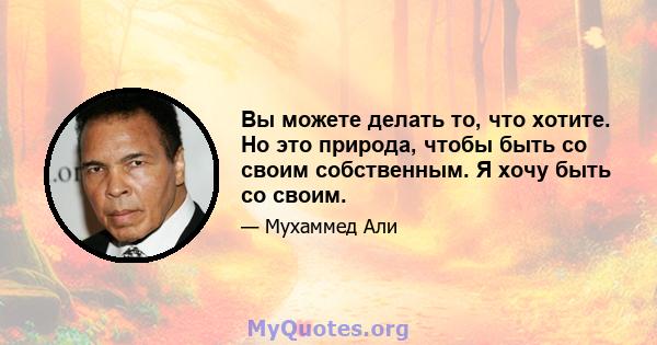 Вы можете делать то, что хотите. Но это природа, чтобы быть со своим собственным. Я хочу быть со своим.