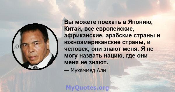 Вы можете поехать в Японию, Китай, все европейские, африканские, арабские страны и южноамериканские страны, и человек, они знают меня. Я не могу назвать нацию, где они меня не знают.