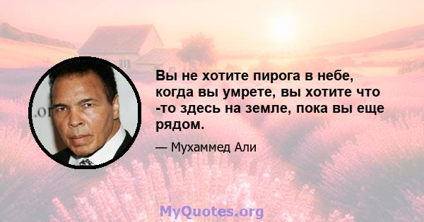 Вы не хотите пирога в небе, когда вы умрете, вы хотите что -то здесь на земле, пока вы еще рядом.