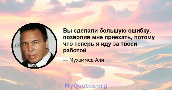 Вы сделали большую ошибку, позволив мне приехать, потому что теперь я иду за твоей работой