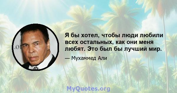 Я бы хотел, чтобы люди любили всех остальных, как они меня любят. Это был бы лучший мир.