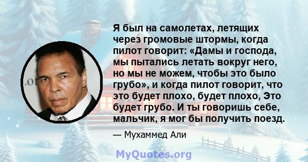 Я был на самолетах, летящих через громовые штормы, когда пилот говорит: «Дамы и господа, мы пытались летать вокруг него, но мы не можем, чтобы это было грубо», и когда пилот говорит, что это будет плохо, будет плохо,