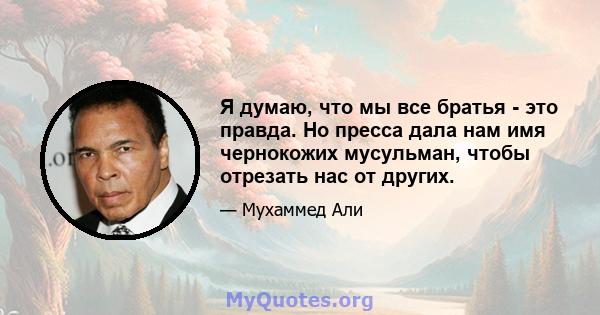 Я думаю, что мы все братья - это правда. Но пресса дала нам имя чернокожих мусульман, чтобы отрезать нас от других.