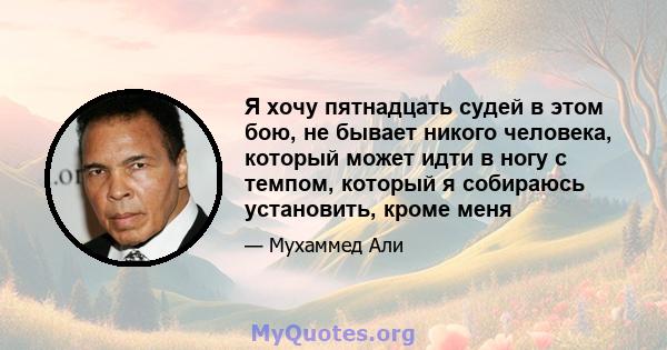 Я хочу пятнадцать судей в этом бою, не бывает никого человека, который может идти в ногу с темпом, который я собираюсь установить, кроме меня