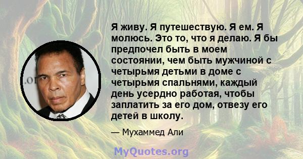 Я живу. Я путешествую. Я ем. Я молюсь. Это то, что я делаю. Я бы предпочел быть в моем состоянии, чем быть мужчиной с четырьмя детьми в доме с четырьмя спальнями, каждый день усердно работая, чтобы заплатить за его дом, 