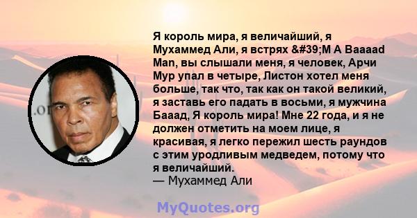 Я король мира, я величайший, я Мухаммед Али, я встрях 'M A Baaaad Man, вы слышали меня, я человек, Арчи Мур упал в четыре, Листон хотел меня больше, так что, так как он такой великий, я заставь его падать в восьми,