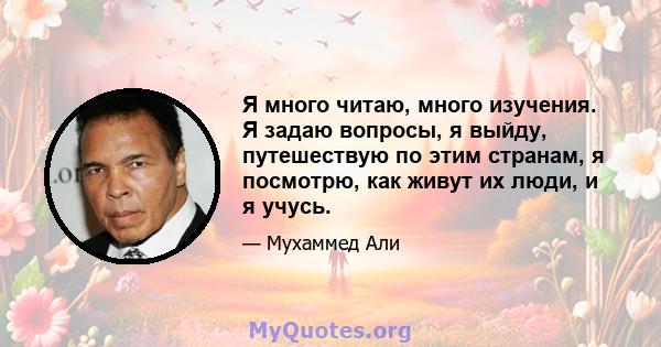 Я много читаю, много изучения. Я задаю вопросы, я выйду, путешествую по этим странам, я посмотрю, как живут их люди, и я учусь.