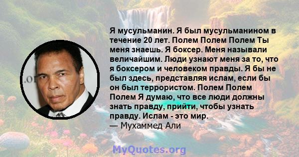 Я мусульманин. Я был мусульманином в течение 20 лет. Полем Полем Полем Ты меня знаешь. Я боксер. Меня называли величайшим. Люди узнают меня за то, что я боксером и человеком правды. Я бы не был здесь, представляя ислам, 