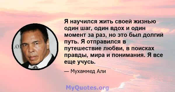 Я научился жить своей жизнью один шаг, один вдох и один момент за раз, но это был долгий путь. Я отправился в путешествие любви, в поисках правды, мира и понимания. Я все еще учусь.