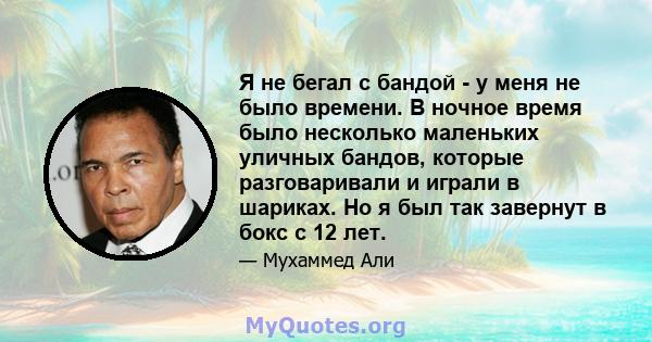 Я не бегал с бандой - у меня не было времени. В ночное время было несколько маленьких уличных бандов, которые разговаривали и играли в шариках. Но я был так завернут в бокс с 12 лет.