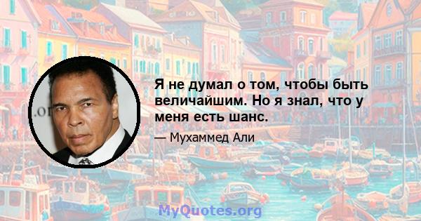 Я не думал о том, чтобы быть величайшим. Но я знал, что у меня есть шанс.