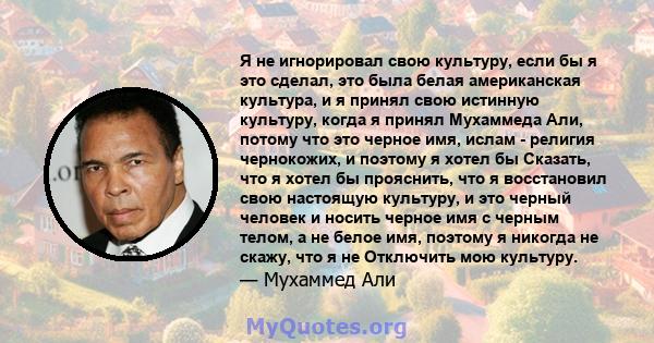 Я не игнорировал свою культуру, если бы я это сделал, это была белая американская культура, и я принял свою истинную культуру, когда я принял Мухаммеда Али, потому что это черное имя, ислам - религия чернокожих, и