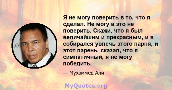 Я не могу поверить в то, что я сделал. Не могу в это не поверить. Скажи, что я был величайшим и прекрасным, и я собирался увлечь этого парня, и этот парень, сказал, что я симпатичный, я не могу победить.