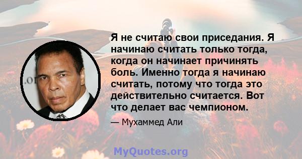 Я не считаю свои приседания. Я начинаю считать только тогда, когда он начинает причинять боль. Именно тогда я начинаю считать, потому что тогда это действительно считается. Вот что делает вас чемпионом.