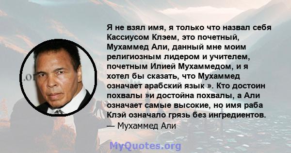 Я не взял имя, я только что назвал себя Кассиусом Клэем, это почетный, Мухаммед Али, данный мне моим религиозным лидером и учителем, почетным Илией Мухаммедом, и я хотел бы сказать, что Мухаммед означает арабский язык