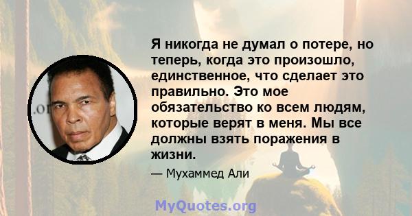 Я никогда не думал о потере, но теперь, когда это произошло, единственное, что сделает это правильно. Это мое обязательство ко всем людям, которые верят в меня. Мы все должны взять поражения в жизни.